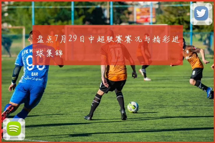 盘点7月29日中超联赛赛况与精彩进球集锦