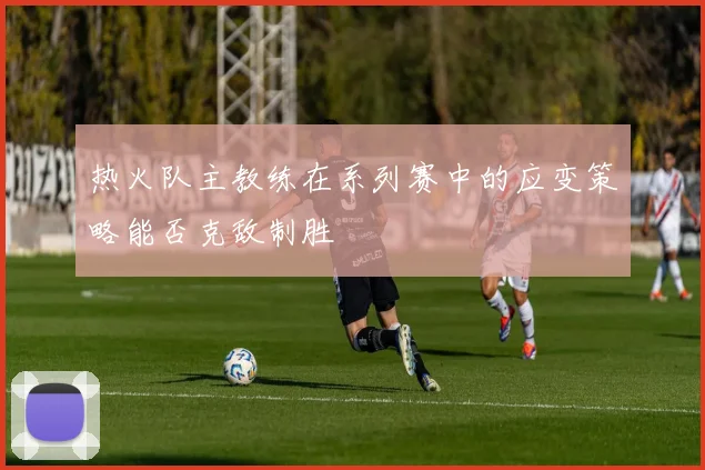 热火队主教练在系列赛中的应变策略能否克敌制胜