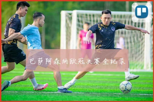 巴萨阿森纳欧冠决赛全纪录