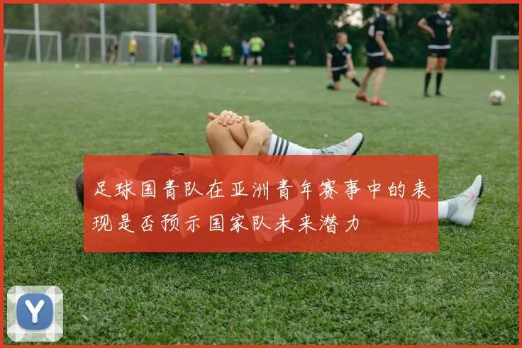 足球国青队在亚洲青年赛事中的表现是否预示国家队未来潜力