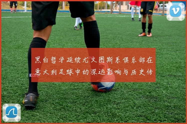 黑白哲学延续尤文图斯系俱乐部在意大利足球中的深远影响与历史传承